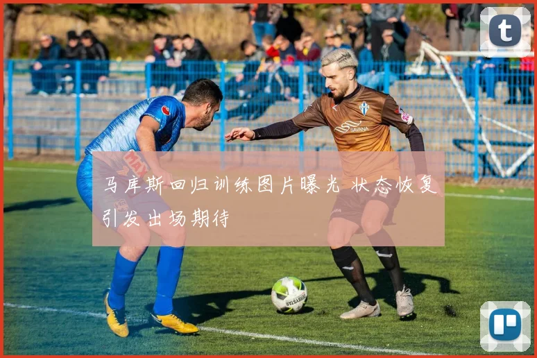 马库斯回归训练图片曝光 状态恢复引发出场期待