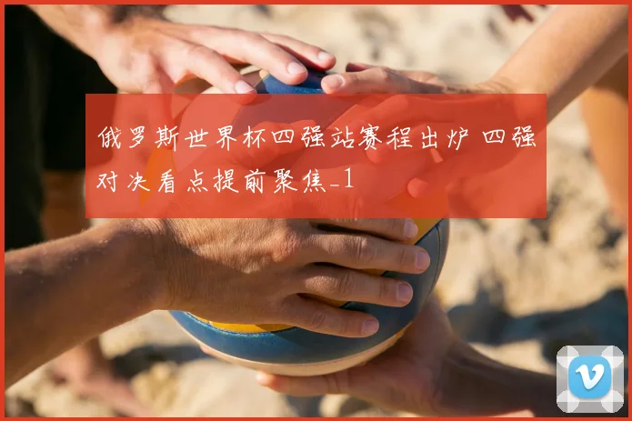 俄罗斯世界杯四强站赛程出炉 四强对决看点提前聚焦_1