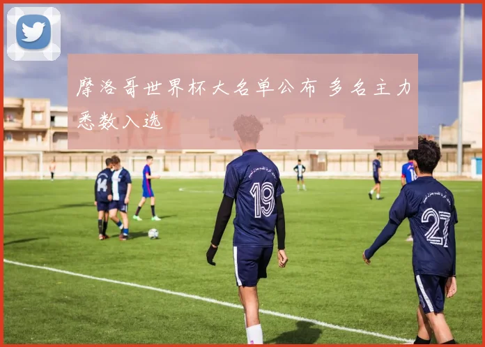 摩洛哥世界杯大名单公布 多名主力悉数入选