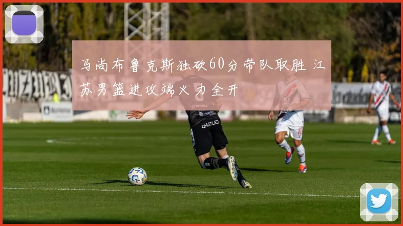 马尚布鲁克斯独砍60分带队取胜 江苏男篮进攻端火力全开