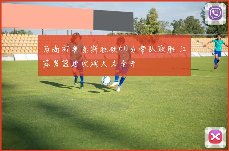 马尚布鲁克斯独砍60分带队取胜 江苏男篮进攻端火力全开