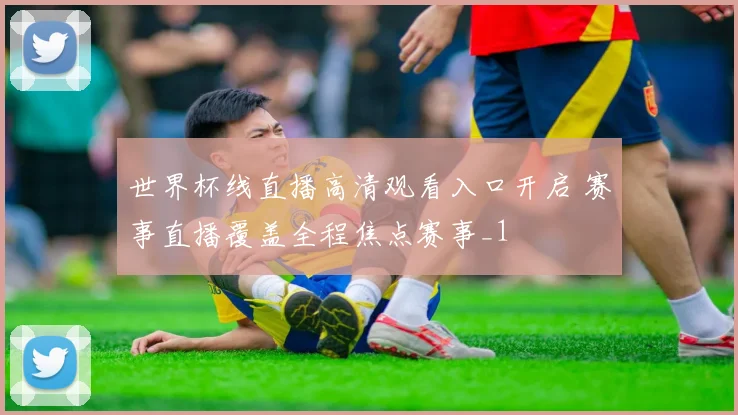世界杯线直播高清观看入口开启 赛事直播覆盖全程焦点赛事_1