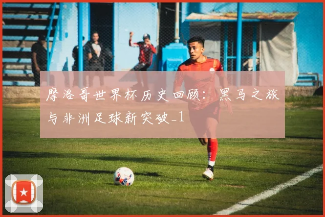 摩洛哥世界杯历史回顾：黑马之旅与非洲足球新突破_1