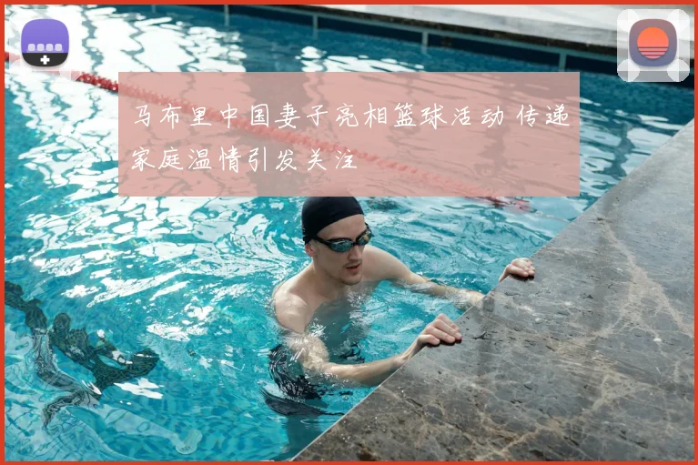 马布里中国妻子亮相篮球活动 传递家庭温情引发关注
