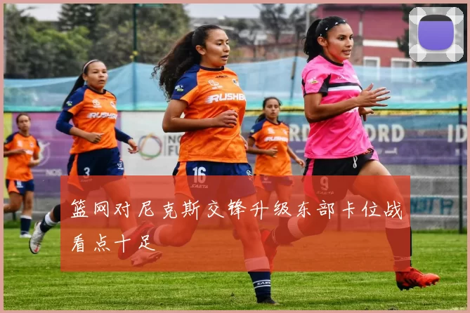 篮网对尼克斯交锋升级东部卡位战看点十足