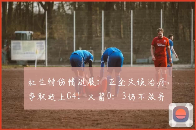 杜兰特伤情进展：正全天候治疗，争取赶上G4！火箭0：3仍不放弃