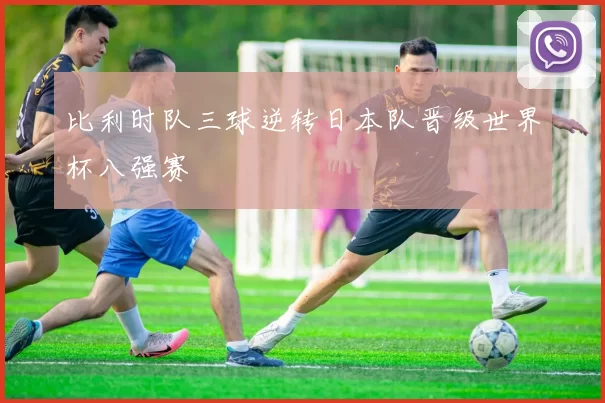 比利时队三球逆转日本队晋级世界杯八强赛