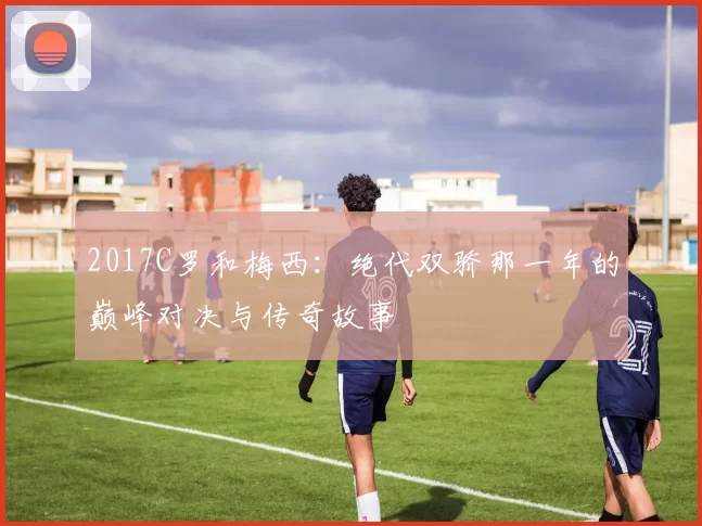 2017C罗和梅西：绝代双骄那一年的巅峰对决与传奇故事