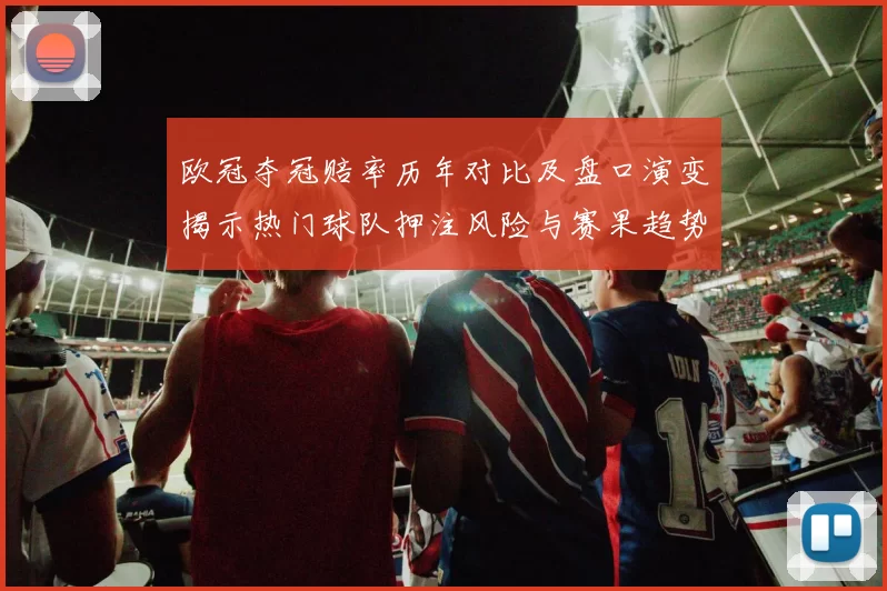 欧冠夺冠赔率历年对比及盘口演变揭示热门球队押注风险与赛果趋势