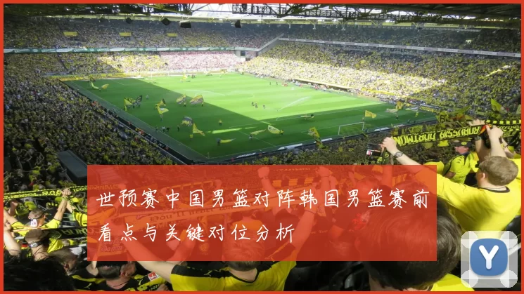 世预赛中国男篮对阵韩国男篮赛前看点与关键对位分析