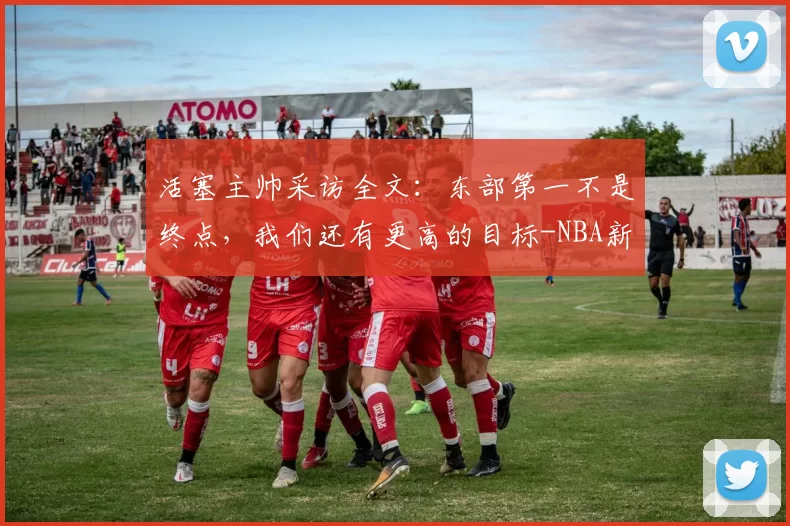 活塞主帅采访全文：东部第一不是终点，我们还有更高的目标-NBA新闻