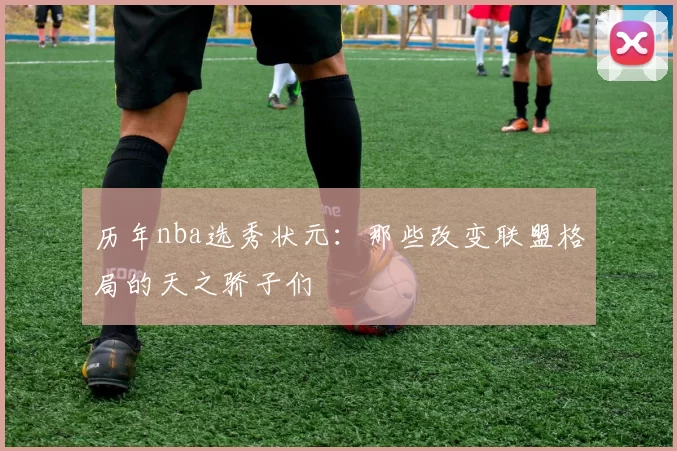 历年nba选秀状元:那些改变联盟格局的天之骄子们