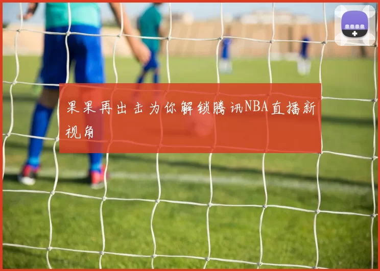 果果再出击为你解锁腾讯NBA直播新视角