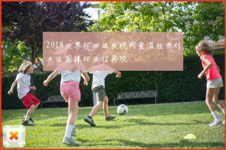 2018世界杯回放央视网重温经典对决法国捧杯历程再现