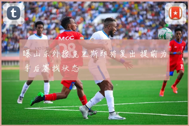 曝山东外援克里斯即将复出 提前为季后赛找状态