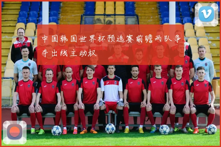 中国韩国世界杯预选赛前瞻两队争夺出线主动权
