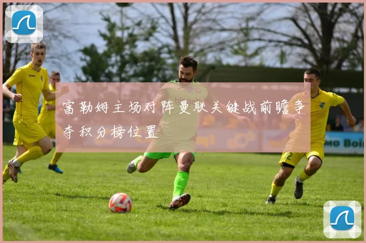 富勒姆主场对阵曼联关键战前瞻争夺积分榜位置