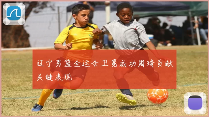 辽宁男篮全运会卫冕成功周琦贡献关键表现