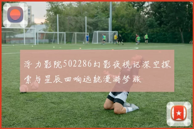 浮力影院502286幻影夜视记深空探索与星辰回响远航漫游梦旅
