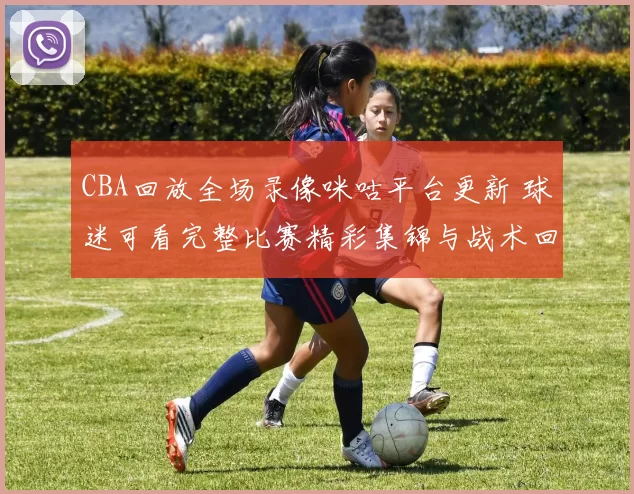 CBA回放全场录像咪咕平台更新 球迷可看完整比赛精彩集锦与战术回顾