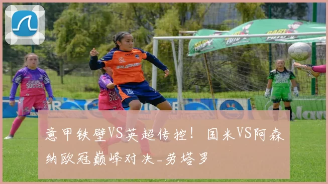 意甲铁壁VS英超传控！国米VS阿森纳欧冠巅峰对决_劳塔罗