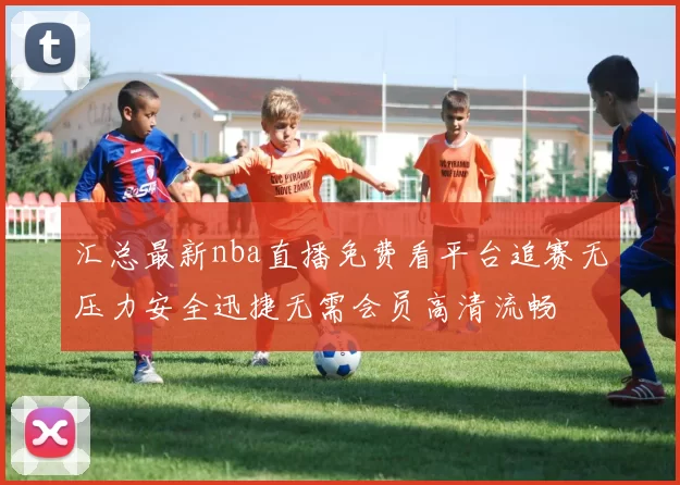 汇总最新nba直播免费看平台追赛无压力安全迅捷无需会员高清流畅