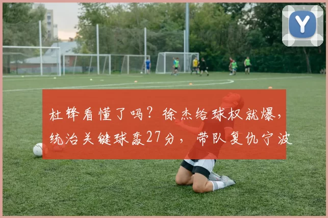 杜锋看懂了吗？徐杰给球权就爆，统治关键球轰27分，带队复仇宁波