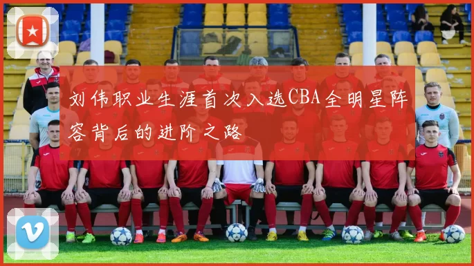 刘伟职业生涯首次入选CBA全明星阵容背后的进阶之路