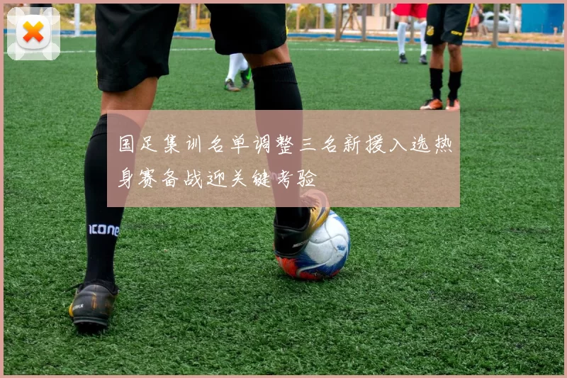国足集训名单调整三名新援入选热身赛备战迎关键考验