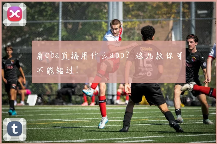 看cba直播用什么app?这几款你可不能错过!