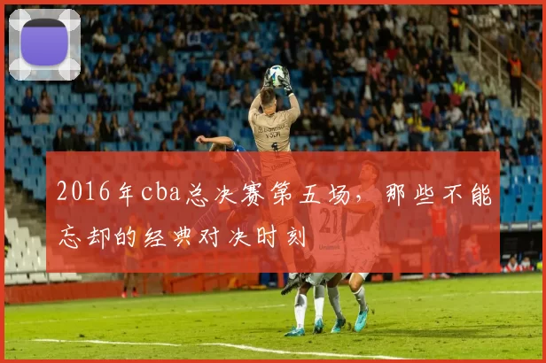 2016年cba总决赛第五场，那些不能忘却的经典对决时刻