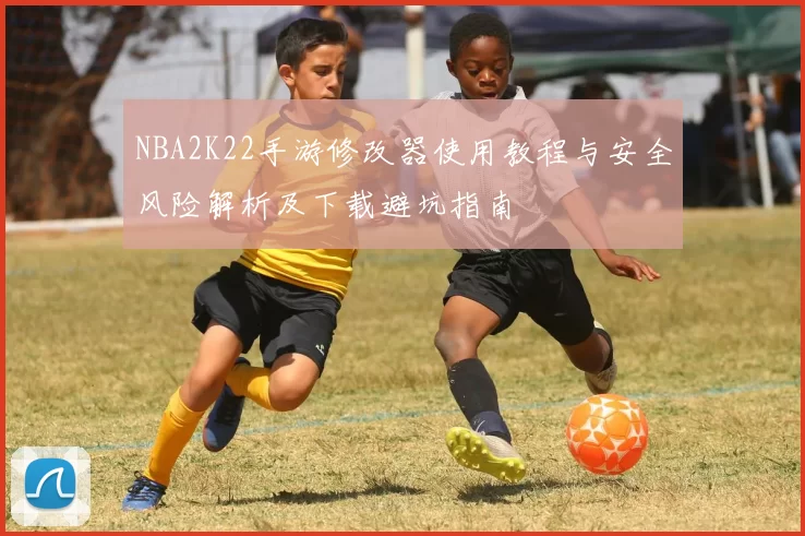 NBA2K22手游修改器使用教程与安全风险解析及下载避坑指南
