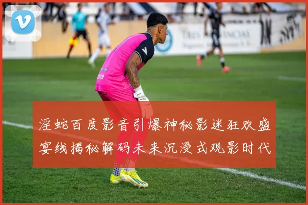 淫蛇百度影音引爆神秘影迷狂欢盛宴线揭秘解码未来沉浸式观影时代