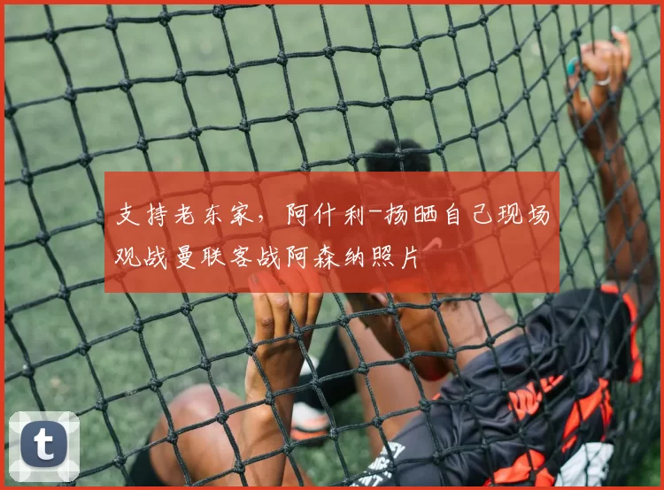 支持老东家，阿什利-扬晒自己现场观战曼联客战阿森纳照片