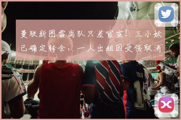 曼联新图雷离队只差官宣!三小妖已确定转会,一人出租因受伤取消