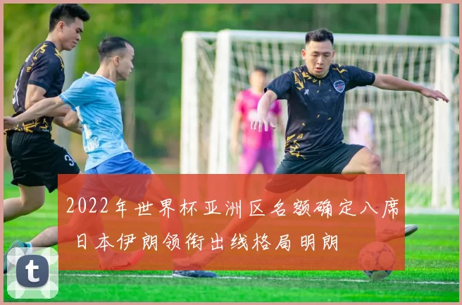 2022年世界杯亚洲区名额确定八席 日本伊朗领衔出线格局明朗