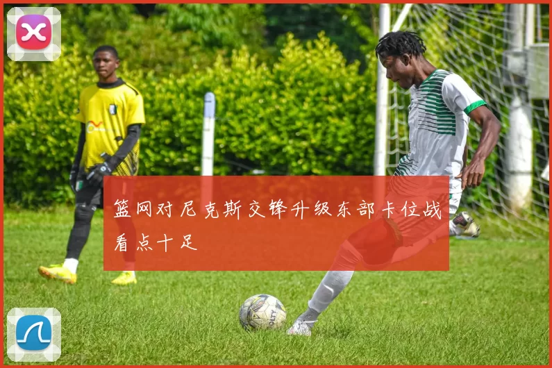 篮网对尼克斯交锋升级东部卡位战看点十足