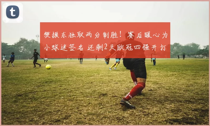 樊振东独取两分制胜!赛后暖心为小球迷签名 还剩2天欧冠四强开打