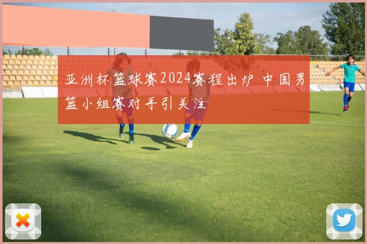 亚洲杯篮球赛2024赛程出炉 中国男篮小组赛对手引关注