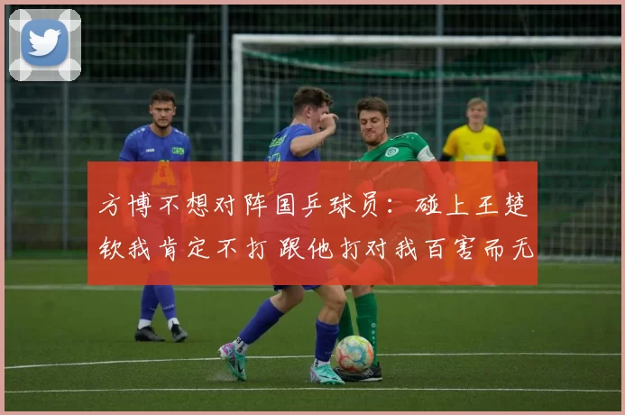 方博不想对阵国乒球员：碰上王楚钦我肯定不打 跟他打对我百害而无一利