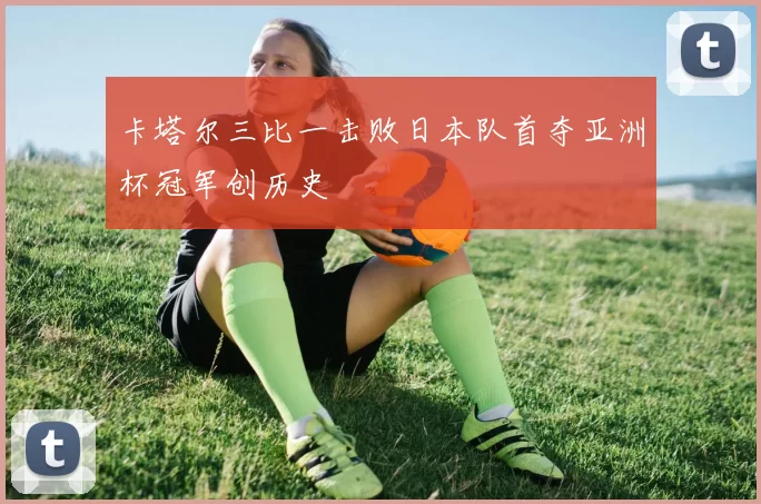 卡塔尔三比一击败日本队首夺亚洲杯冠军创历史