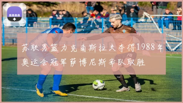 苏联男篮力克南斯拉夫夺得1988年奥运会冠军萨博尼斯率队取胜