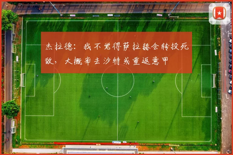 杰拉德：我不觉得萨拉赫会转投死敌，大概率去沙特或重返意甲