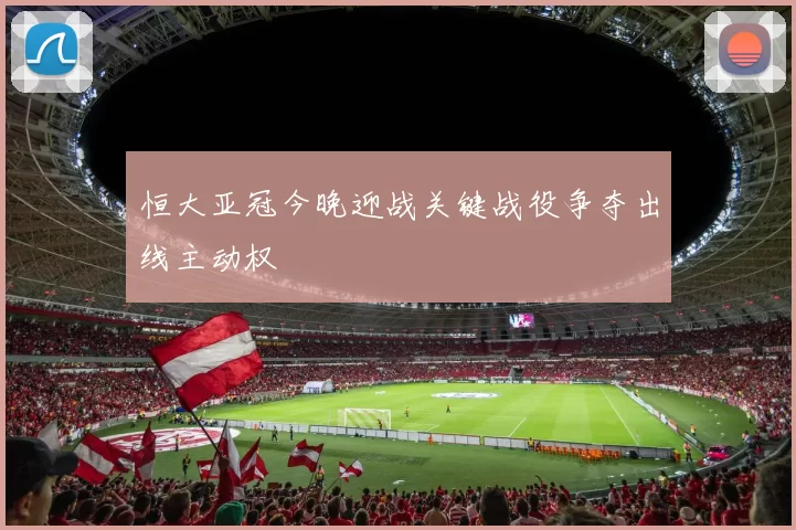 恒大亚冠今晚迎战关键战役争夺出线主动权