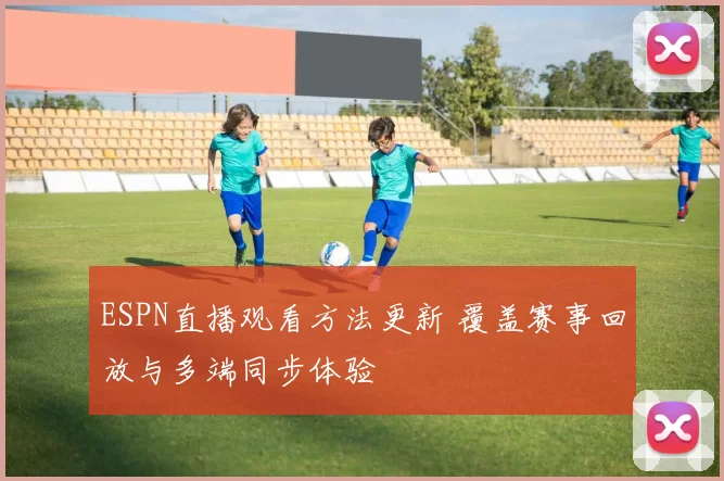 ESPN直播观看方法更新 覆盖赛事回放与多端同步体验