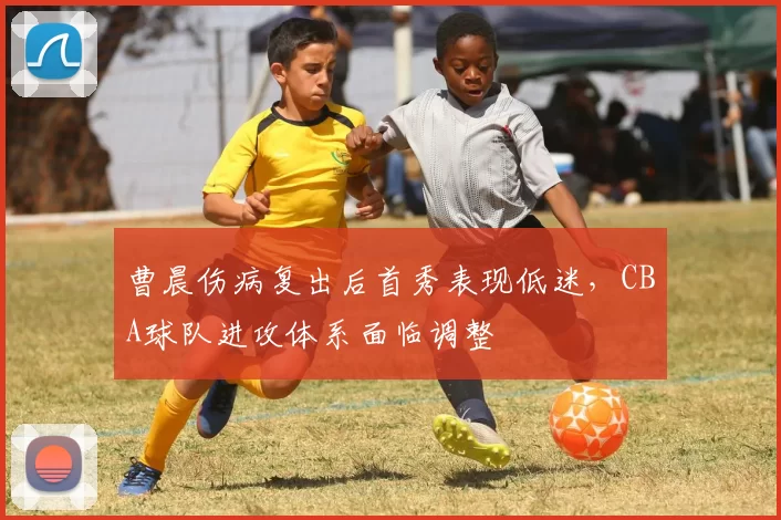 曹晨伤病复出后首秀表现低迷,CBA球队进攻体系面临调整