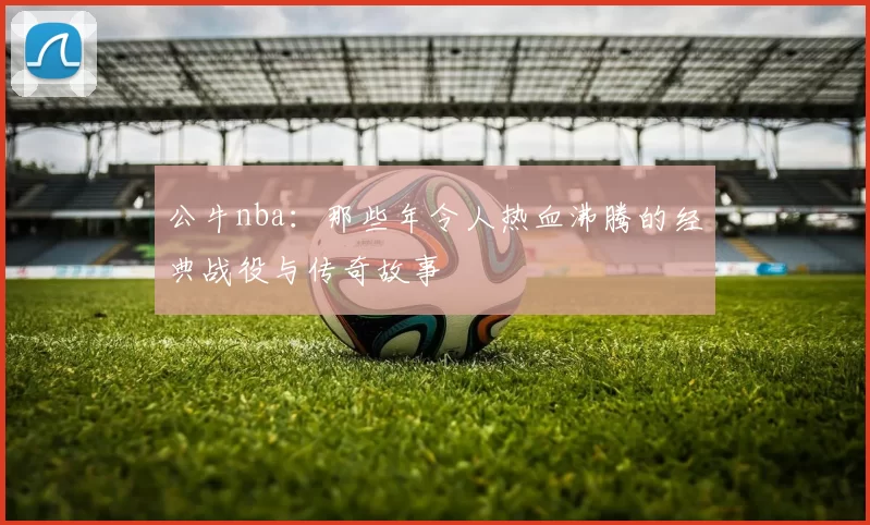 公牛nba:那些年令人热血沸腾的经典战役与传奇故事