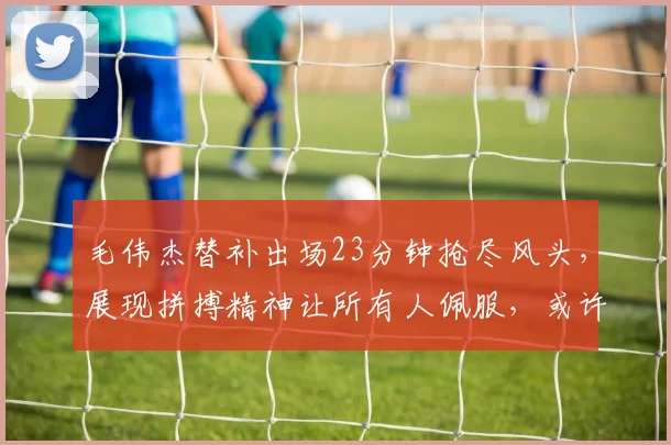 毛伟杰替补出场23分钟抢尽风头，展现拼搏精神让所有人佩服，或许未来可期别被位置限制_比赛_边路_队里