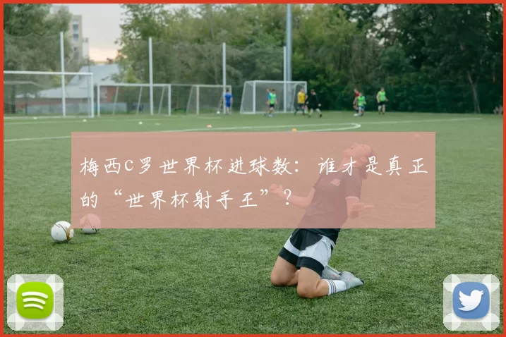 梅西c罗世界杯进球数：谁才是真正的“世界杯射手王”？