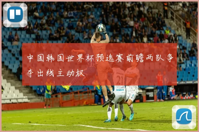 中国韩国世界杯预选赛前瞻两队争夺出线主动权